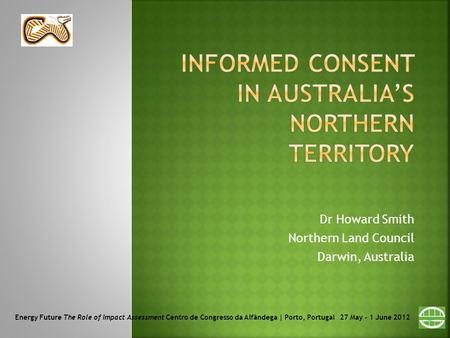 Dr Howard Smith Northern Land Council Darwin, Australia Energy Future The Role of Impact Assessment Centro de Congresso da Alfândega | Porto, Portugal.