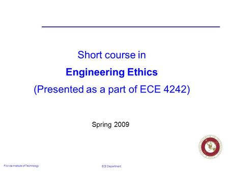 ECE Department Florida Institute of Technology Short course in Engineering Ethics (Presented as a part of ECE 4242) Spring 2009.