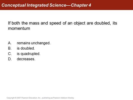 Copyright © 2007 Pearson Education, Inc., publishing as Pearson Addison-Wesley If both the mass and speed of an object are doubled, its momentum A.remains.