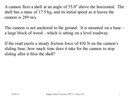 10/29/14 Oregon State University PH 211, Class #141 A cannon fires a shell at an angle of 55.0° above the horizontal. The shell has a mass of 17.5 kg,