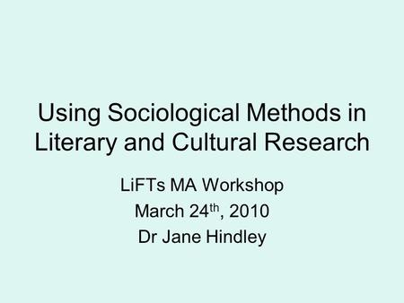 Using Sociological Methods in Literary and Cultural Research LiFTs MA Workshop March 24 th, 2010 Dr Jane Hindley.