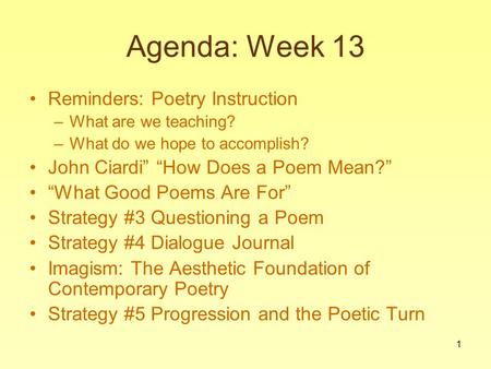 1 Agenda: Week 13 Reminders: Poetry Instruction –What are we teaching? –What do we hope to accomplish? John Ciardi” “How Does a Poem Mean?” “What Good.