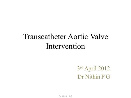 Transcatheter Aortic Valve Intervention 3 rd April 2012 Dr Nithin P G Dr. Nithin P G.