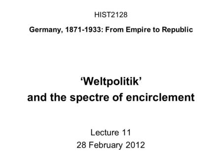 HIST2128 Germany, 1871-1933: From Empire to Republic ‘Weltpolitik’ and the spectre of encirclement Lecture 11 28 February 2012.