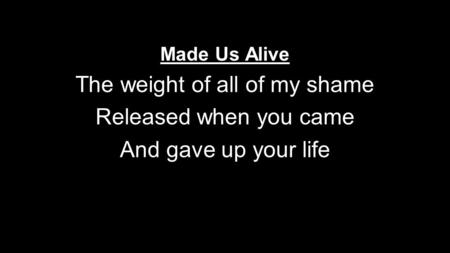 Made Us Alive The weight of all of my shame Released when you came And gave up your life.