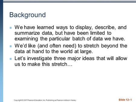 Copyright © 2007 Pearson Education, Inc. Publishing as Pearson Addison-Wesley Slide 12- 1 Background We have learned ways to display, describe, and summarize.