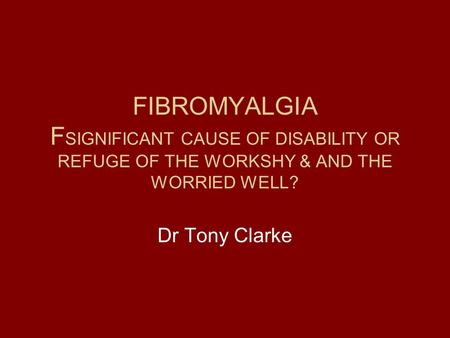 FIBROMYALGIA F SIGNIFICANT CAUSE OF DISABILITY OR REFUGE OF THE WORKSHY & AND THE WORRIED WELL? Dr Tony Clarke.