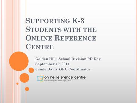 S UPPORTING K-3 S TUDENTS WITH THE O NLINE R EFERENCE C ENTRE Golden Hills School Division PD Day September 19, 2014 Jamie Davis, ORC Coordinator.