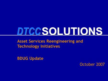 DTCC SOLUTIONS Asset Services Reengineering and Technology Initiatives BDUG Update October 2007.