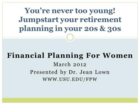 Financial Planning For Women March 2012 Presented by Dr. Jean Lown WWW.USU.EDU/FPW You’re never too young! Jumpstart your retirement planning in your 20s.