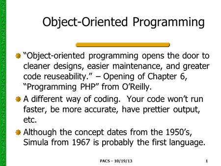 PACS – 10/19/131 Object-Oriented Programming “Object-oriented programming opens the door to cleaner designs, easier maintenance, and greater code reuseability.”