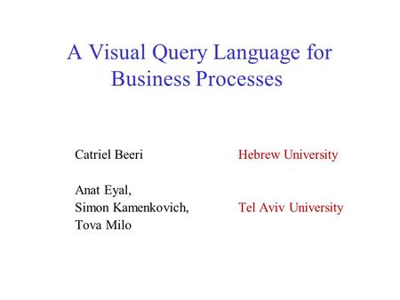 A Visual Query Language for Business Processes Catriel Beeri Hebrew University Anat Eyal, Simon Kamenkovich, Tel Aviv University Tova Milo.