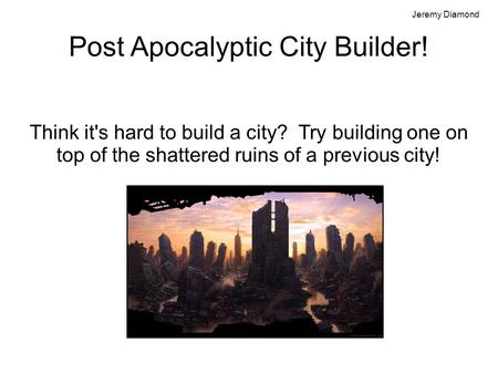 Post Apocalyptic City Builder! Think it's hard to build a city? Try building one on top of the shattered ruins of a previous city! Jeremy Diamond.