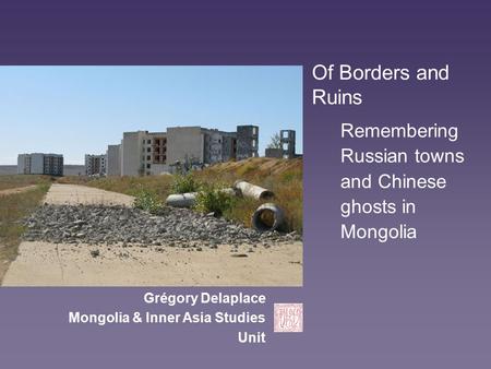 Of Borders and Ruins Remembering Russian towns and Chinese ghosts in Mongolia Grégory Delaplace Mongolia & Inner Asia Studies Unit.