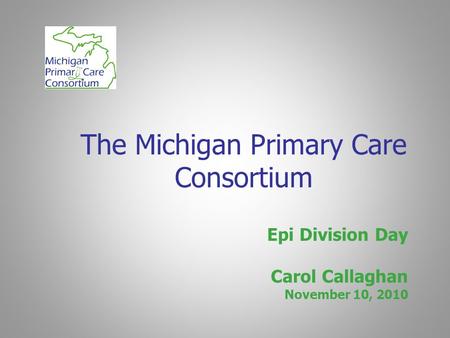 The Michigan Primary Care Consortium Epi Division Day Carol Callaghan November 10, 2010.