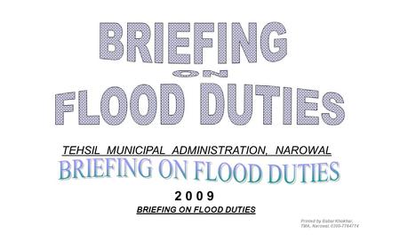 BRIEFING ON FLOOD DUTIES TEHSIL MUNICIPAL ADMINISTRATION, NAROWAL Printed by Babar Khokhar, TMA, Narowal. 0300-7764774 2 0 0 9.