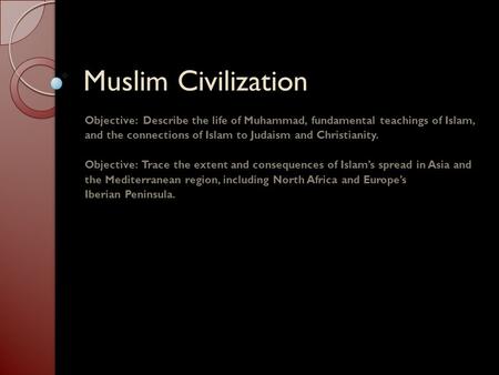 Muslim Civilization Objective: Describe the life of Muhammad, fundamental teachings of Islam, and the connections of Islam to Judaism and Christianity.