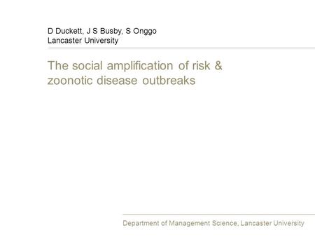 The social amplification of risk & zoonotic disease outbreaks D Duckett, J S Busby, S Onggo Lancaster University Department of Management Science, Lancaster.