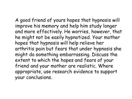 A good friend of yours hopes that hypnosis will improve his memory and help him study longer and more effectively. He worries, however, that he might not.