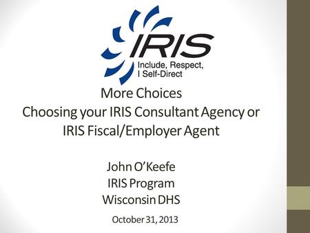 More Choices Choosing your IRIS Consultant Agency or IRIS Fiscal/Employer Agent John O’Keefe IRIS Program Wisconsin DHS October 31, 2013.