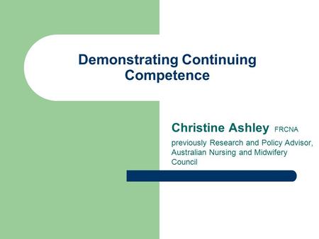 Demonstrating Continuing Competence Christine Ashley FRCNA previously Research and Policy Advisor, Australian Nursing and Midwifery Council.