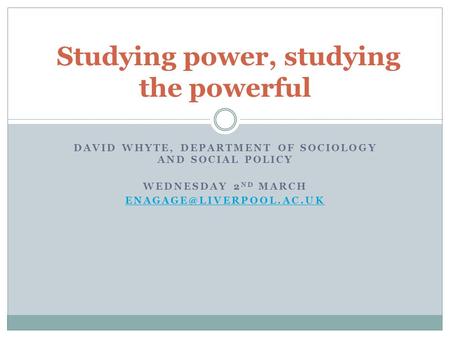 DAVID WHYTE, DEPARTMENT OF SOCIOLOGY AND SOCIAL POLICY WEDNESDAY 2 ND MARCH Studying power, studying the powerful.