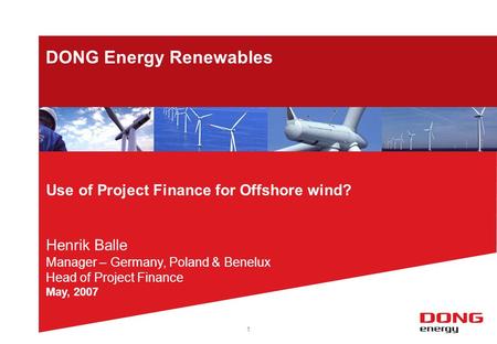 1 DONG Energy Renewables Use of Project Finance for Offshore wind? Henrik Balle Manager – Germany, Poland & Benelux Head of Project Finance May, 2007.