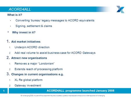 1 © Xchanging 2009, no part of this document may be circulated, quoted or reproduced without prior written approval of Xchanging. ACORD4ALL What is it?