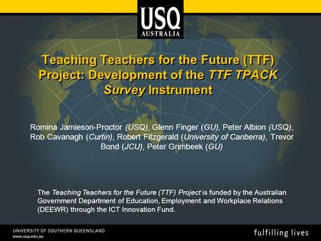 Teaching Teachers for the Future (TTF) Project: Development of the TTF TPACK Survey Instrument Romina Jamieson-Proctor (USQ), Glenn Finger (GU), Peter.