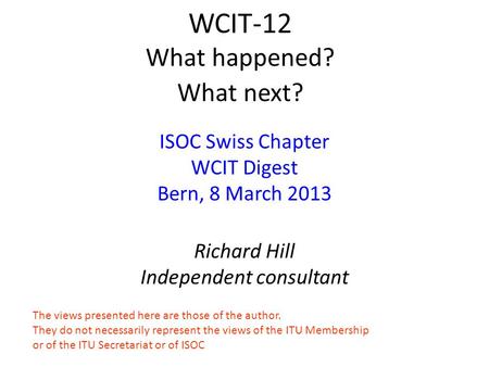 WCIT-12 What happened? What next? ISOC Swiss Chapter WCIT Digest Bern, 8 March 2013 Richard Hill Independent consultant The views presented here are those.