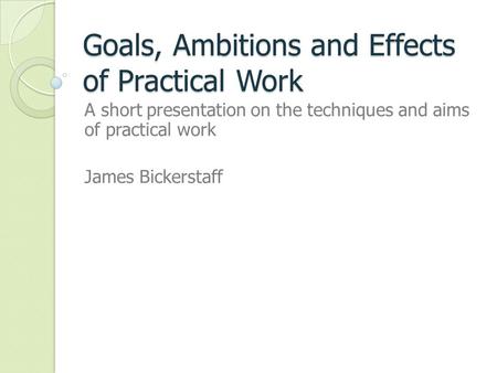 Goals, Ambitions and Effects of Practical Work A short presentation on the techniques and aims of practical work James Bickerstaff.