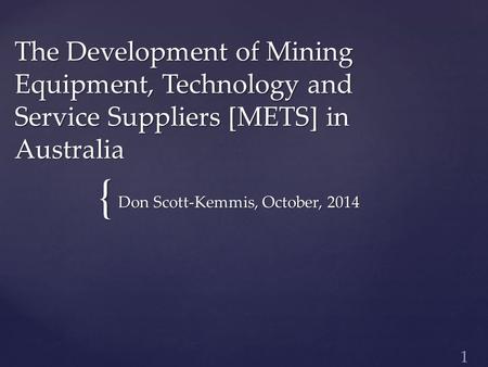 { The Development of Mining Equipment, Technology and Service Suppliers [METS] in Australia Don Scott-Kemmis, October, 2014 1.