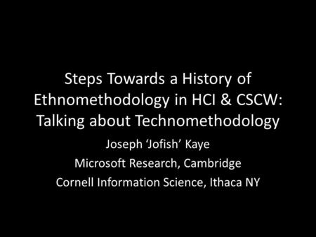 Steps Towards a History of Ethnomethodology in HCI & CSCW: Talking about Technomethodology Joseph ‘Jofish’ Kaye Microsoft Research, Cambridge Cornell Information.