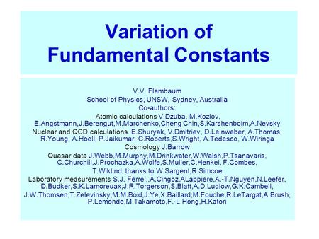 Variation of Fundamental Constants V.V. Flambaum School of Physics, UNSW, Sydney, Australia Co-authors: Atomic calculations V.Dzuba, M.Kozlov, E.Angstmann,J.Berengut,M.Marchenko,Cheng.