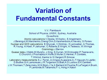 Variation of Fundamental Constants V.V. Flambaum School of Physics, UNSW, Sydney, Australia Co-authors: Atomic calculations V.Dzuba, M.Kozlov, E.Angstmann,