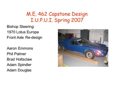 M.E. 462 Capstone Design I.U.P.U.I. Spring 2007 Bishop Steering: 1970 Lotus Europa Front Axle Re-design Aaron Emmons Phil Palmer Brad Holtsclaw Adam Spindler.