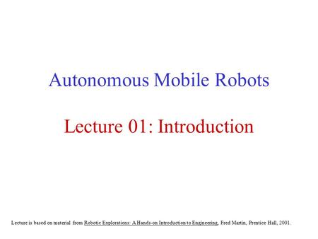 Autonomous Mobile Robots Lecture 01: Introduction Lecture is based on material from Robotic Explorations: A Hands-on Introduction to Engineering, Fred.