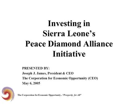 Investing in Sierra Leone’s Peace Diamond Alliance Initiative PRESENTED BY: Joseph J. James, President & CEO The Corporation for Economic Opportunity (CEO)