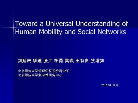 Toward a Universal Understanding of Human Mobility and Social Networks 胡延庆 郇迪 张江 黎勇 樊瑛 王有贵 狄增如 北京师范大学管理学院系统科学系北京师范大学复杂性研究中心 2010.10 苏州 2010.10 苏州.