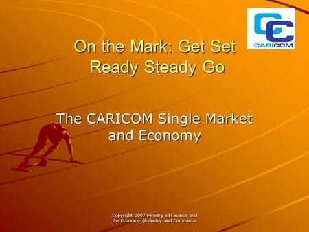 Copyright 2007 Ministry of Finance and the Economy (Industry and Commerce On the Mark: Get Set Ready Steady Go The CARICOM Single Market and Economy.