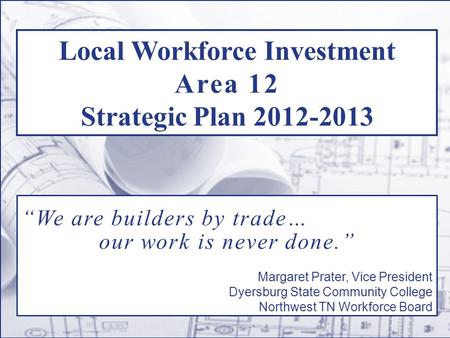 Local Workforce Investment Area 12 Strategic Plan 2012-2013 “We are builders by trade… our work is never done.” Margaret Prater, Vice President Dyersburg.