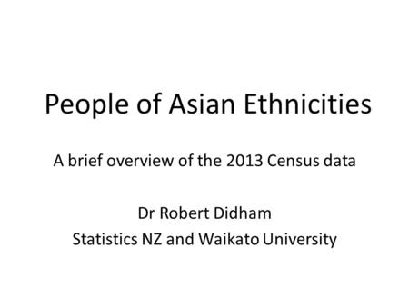 People of Asian Ethnicities A brief overview of the 2013 Census data Dr Robert Didham Statistics NZ and Waikato University.