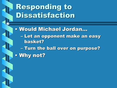 Responding to Dissatisfaction Would Michael Jordan…Would Michael Jordan… –Let an opponent make an easy basket? –Turn the ball over on purpose? Why not?Why.