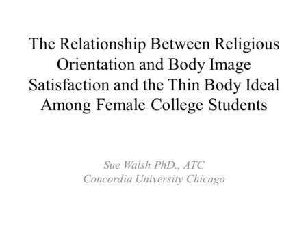 The Relationship Between Religious Orientation and Body Image Satisfaction and the Thin Body Ideal Among Female College Students Sue Walsh PhD., ATC Concordia.