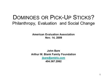 1 D OMINOES OR P ICK -U P S TICKS ? Philanthropy, Evaluation and Social Change American Evaluation Association Nov. 14, 2009 John Bare Arthur M. Blank.