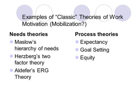 Examples of “Classic” Theories of Work Motivation (Mobilization?) Needs theories Maslow’s hierarchy of needs Herzberg’s two factor theory Aldefer’s ERG.