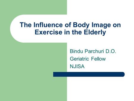 The Influence of Body Image on Exercise in the Elderly Bindu Parchuri D.O. Geriatric Fellow NJISA.