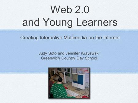 Web 2.0 and Young Learners Creating Interactive Multimedia on the Internet Judy Soto and Jennifer Krayewski Greenwich Country Day School.