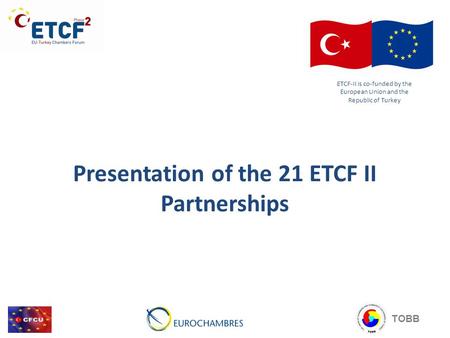 Presentation of the 21 ETCF II Partnerships ETCF-II is co-funded by the European Union and the Republic of Turkey TOBB.