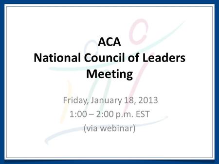 ACA National Council of Leaders Meeting Friday, January 18, 2013 1:00 – 2:00 p.m. EST (via webinar)